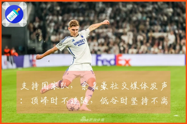 支持国家队，余嘉豪社交媒体发声：顶峰时不追随，低谷时坚持不离。