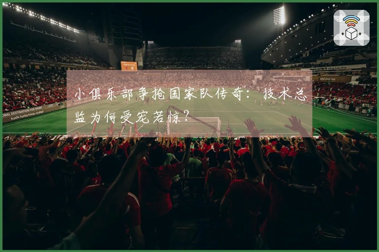 小俱乐部争抢国家队传奇：技术总监为何受宠若惊？