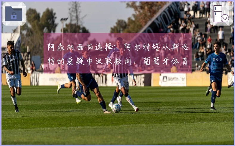 阿森纳面临选择：阿尔特塔从斯洛特的质疑中汲取教训，葡萄牙体育蓄势待发