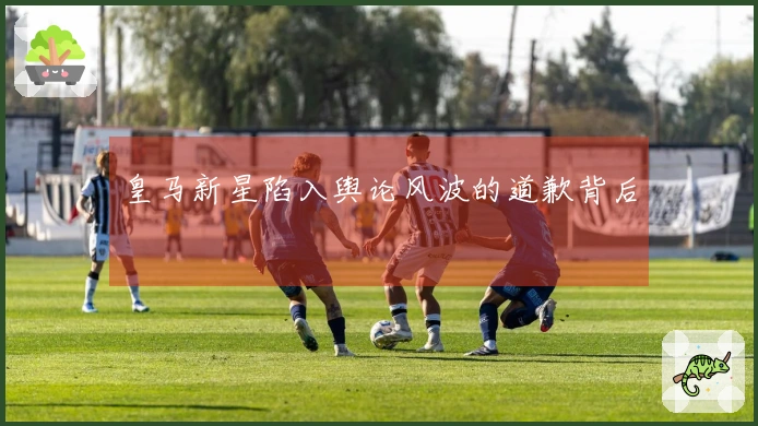 皇马新星陷入舆论风波的道歉背后