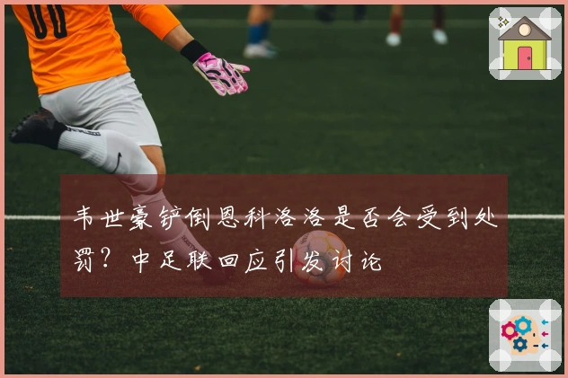 韦世豪铲倒恩科洛洛是否会受到处罚？中足联回应引发讨论