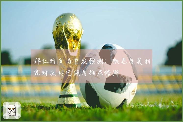 拜仁对皇马首发预测：凯恩与奥利塞对决姆巴佩与维尼修斯