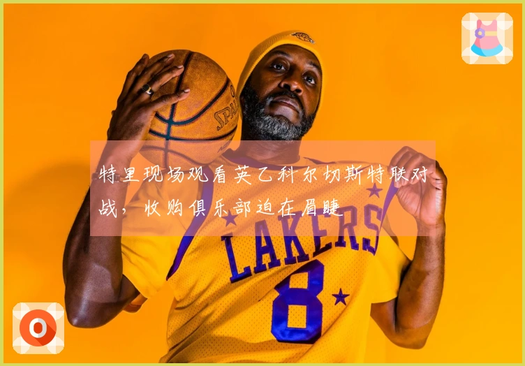 特里现场观看英乙科尔切斯特联对战，收购俱乐部迫在眉睫