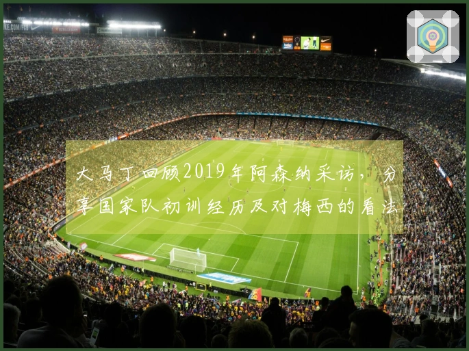 大马丁回顾2019年阿森纳采访，分享国家队初训经历及对梅西的看法