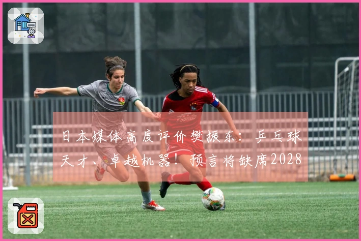 日本媒体高度评价樊振东：乒乓球天才、卓越机器！预言将缺席2028年奥运会